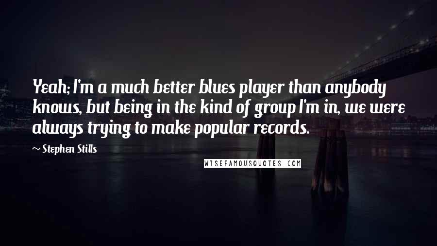 Stephen Stills quotes: Yeah; I'm a much better blues player than anybody knows, but being in the kind of group I'm in, we were always trying to make popular records.