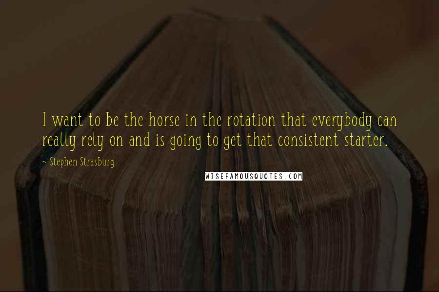 Stephen Strasburg quotes: I want to be the horse in the rotation that everybody can really rely on and is going to get that consistent starter. Stephen Strasburg quotes: I want to be the horse in the rotation that everybody can really rely on and is going to get that consistent starter.