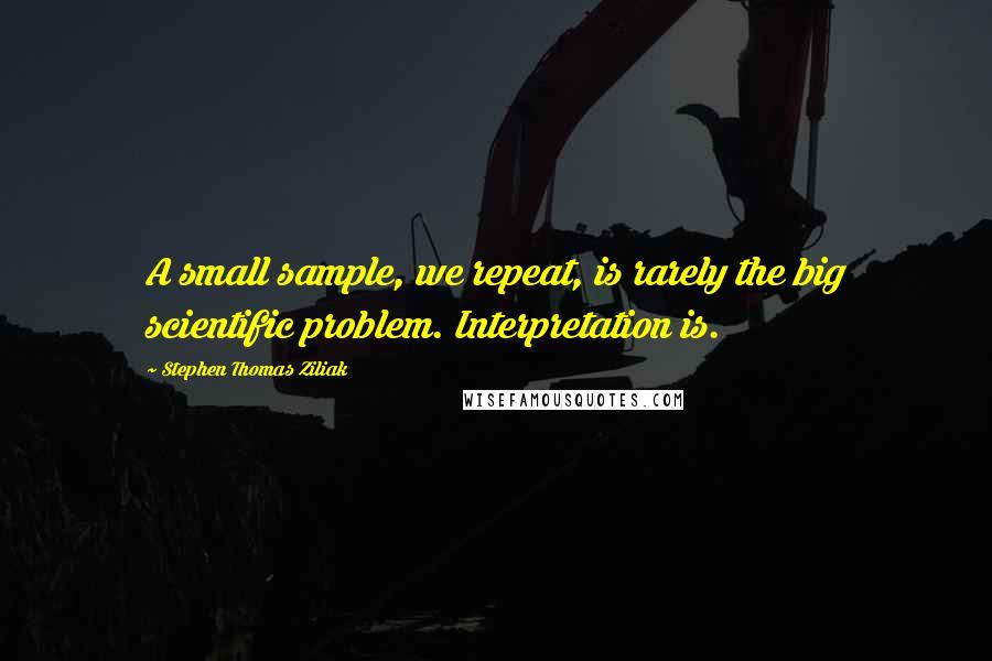 Stephen Thomas Ziliak quotes: A small sample, we repeat, is rarely the big scientific problem. Interpretation is.