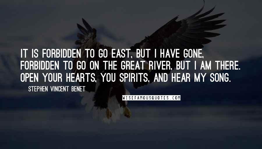 Stephen Vincent Benet quotes: It is forbidden to go east, but I have gone, forbidden to go on the great river, but I am there. Open your hearts, you spirits, and hear my song. Stephen Vincent Benet quotes: It is forbidden to go east, but I have gone, forbidden to go on the great river, but I am there. Open your hearts, you spirits, and hear my song.