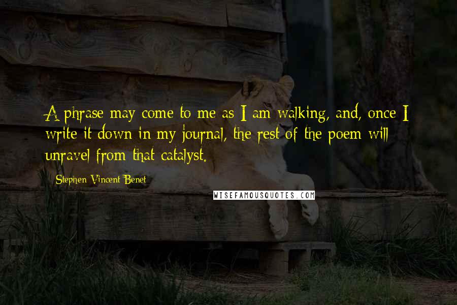 Stephen Vincent Benet quotes: A phrase may come to me as I am walking, and, once I write it down in my journal, the rest of the poem will unravel from that catalyst.