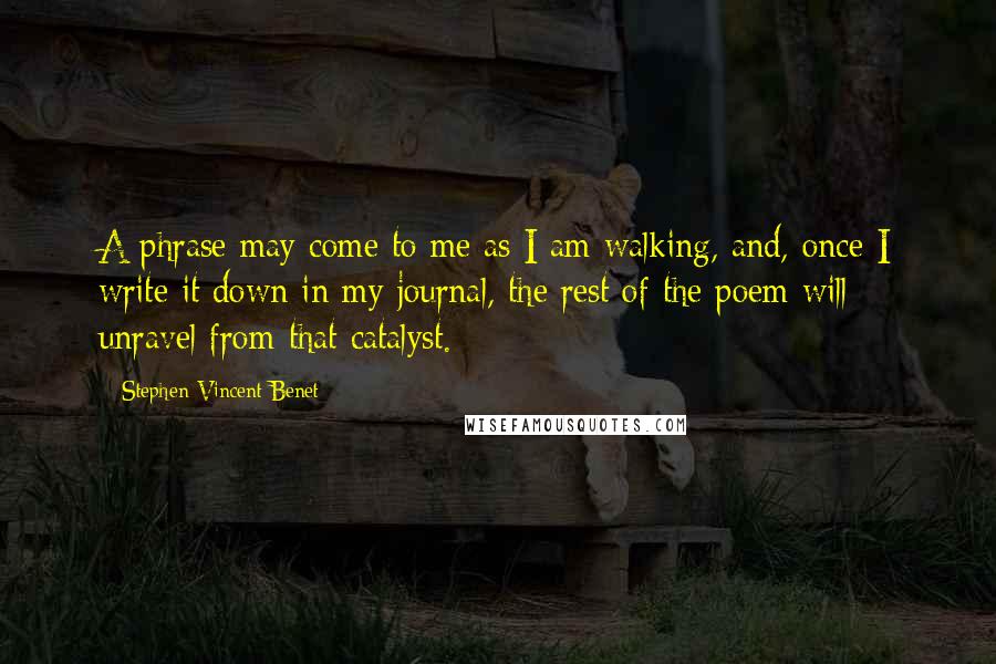 Stephen Vincent Benet quotes: A phrase may come to me as I am walking, and, once I write it down in my journal, the rest of the poem will unravel from that catalyst. Stephen Vincent Benet quotes: A phrase may come to me as I am walking, and, once I write it down in my journal, the rest of the poem will unravel from that catalyst.