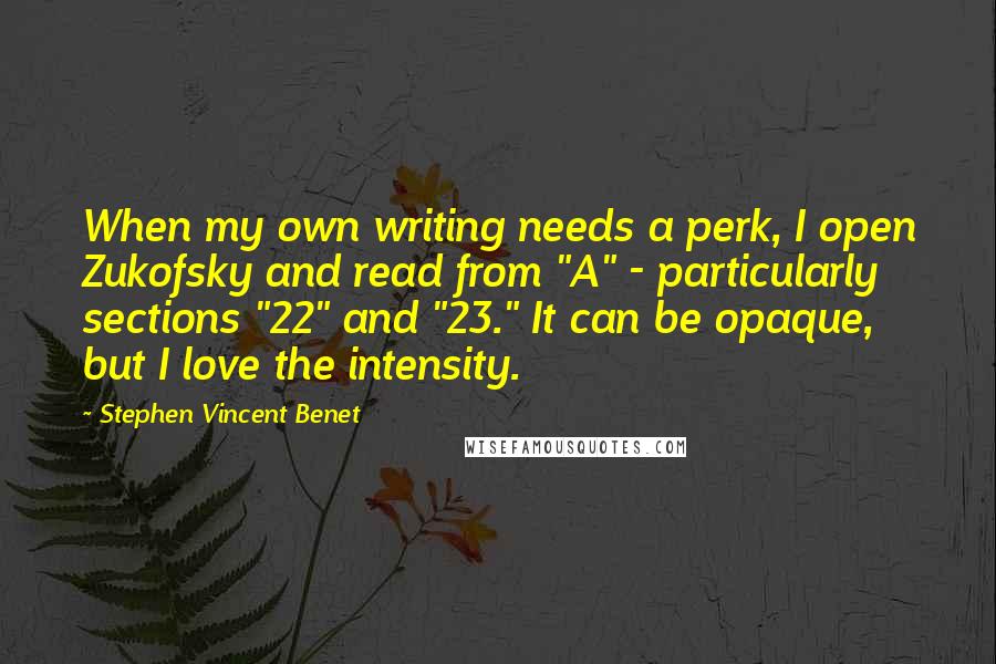 Stephen Vincent Benet quotes: When my own writing needs a perk, I open Zukofsky and read from "A" - particularly sections "22" and "23." It can be opaque, but I love the intensity. Stephen Vincent Benet quotes: When my own writing needs a perk, I open Zukofsky and read from "A" - particularly sections "22" and "23." It can be opaque, but I love the intensity.