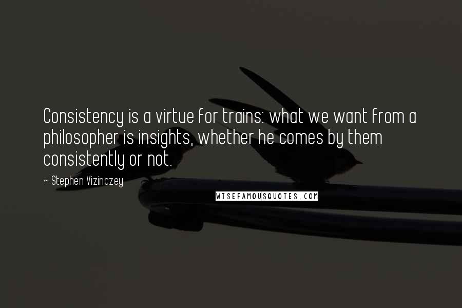 Stephen Vizinczey quotes: Consistency is a virtue for trains: what we want from a philosopher is insights, whether he comes by them consistently or not.