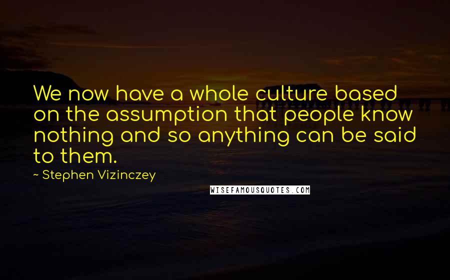 Stephen Vizinczey quotes: We now have a whole culture based on the assumption that people know nothing and so anything can be said to them.