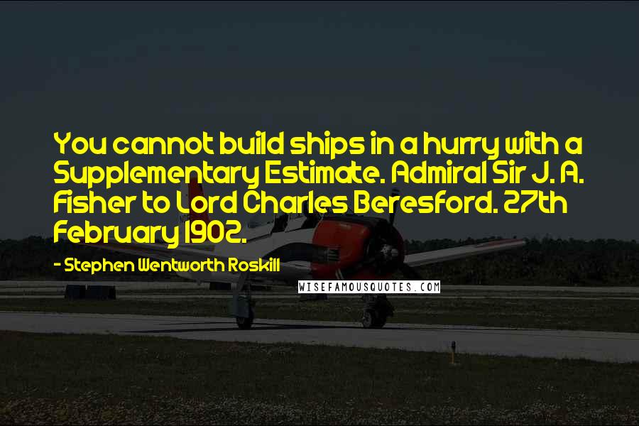 Stephen Wentworth Roskill quotes: You cannot build ships in a hurry with a Supplementary Estimate. Admiral Sir J. A. Fisher to Lord Charles Beresford. 27th February 1902.