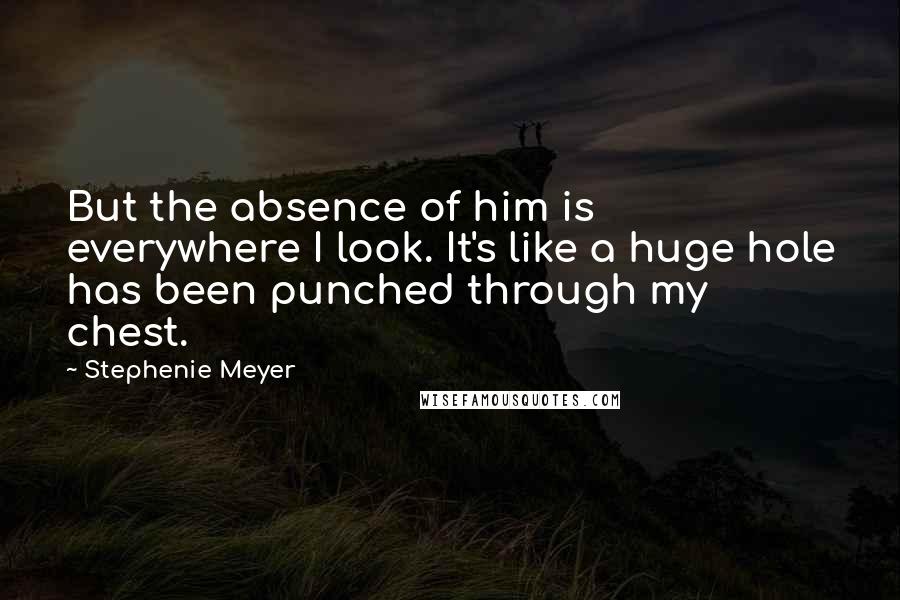 Stephenie Meyer quotes: But the absence of him is everywhere I look. It's like a huge hole has been punched through my chest.