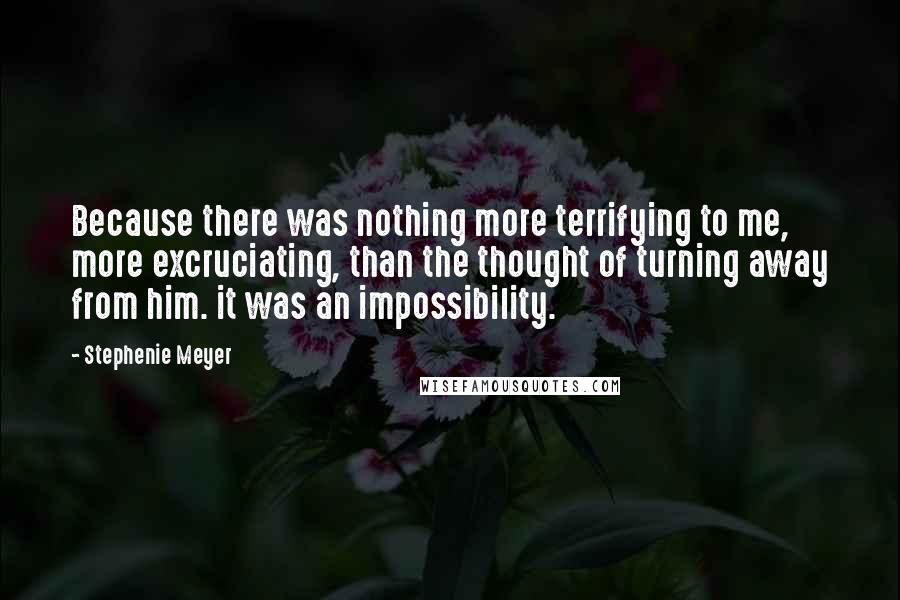 Stephenie Meyer quotes: Because there was nothing more terrifying to me, more excruciating, than the thought of turning away from him. it was an impossibility.