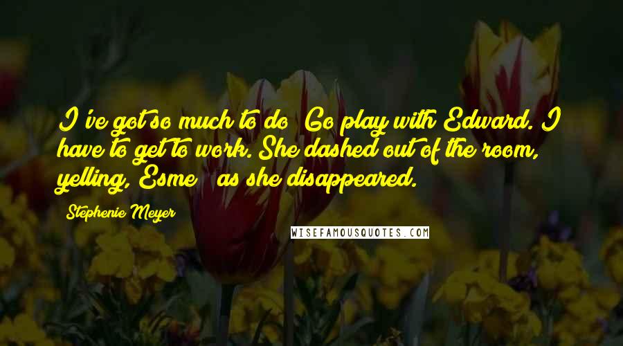 Stephenie Meyer quotes: I've got so much to do! Go play with Edward. I have to get to work."She dashed out of the room, yelling,"Esme!" as she disappeared.