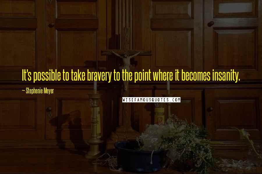 Stephenie Meyer quotes: It's possible to take bravery to the point where it becomes insanity.