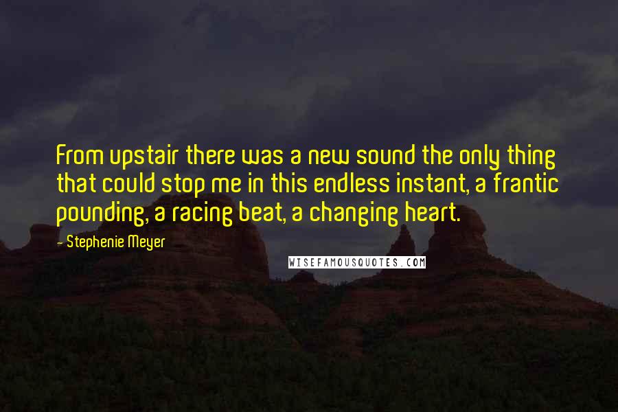 Stephenie Meyer quotes: From upstair there was a new sound the only thing that could stop me in this endless instant, a frantic pounding, a racing beat, a changing heart.
