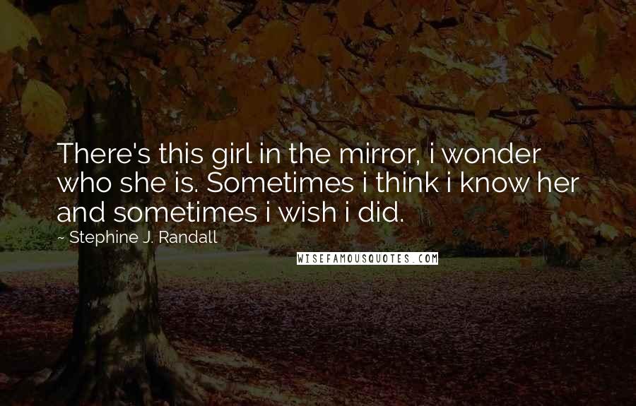Stephine J. Randall quotes: There's this girl in the mirror, i wonder who she is. Sometimes i think i know her and sometimes i wish i did. Stephine J. Randall quotes: There's this girl in the mirror, i wonder who she is. Sometimes i think i know her and sometimes i wish i did.