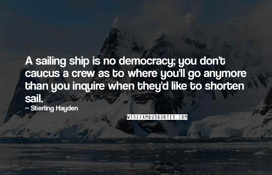 Sterling Hayden quotes: A sailing ship is no democracy; you don't caucus a crew as to where you'll go anymore than you inquire when they'd like to shorten sail. Sterling Hayden quotes: A sailing ship is no democracy; you don't caucus a crew as to where you'll go anymore than you inquire when they'd like to shorten sail.