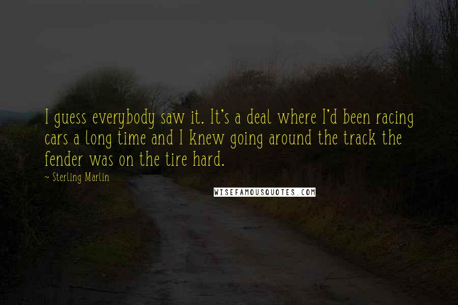 Sterling Marlin quotes: I guess everybody saw it. It's a deal where I'd been racing cars a long time and I knew going around the track the fender was on the tire hard. Sterling Marlin quotes: I guess everybody saw it. It's a deal where I'd been racing cars a long time and I knew going around the track the fender was on the tire hard.