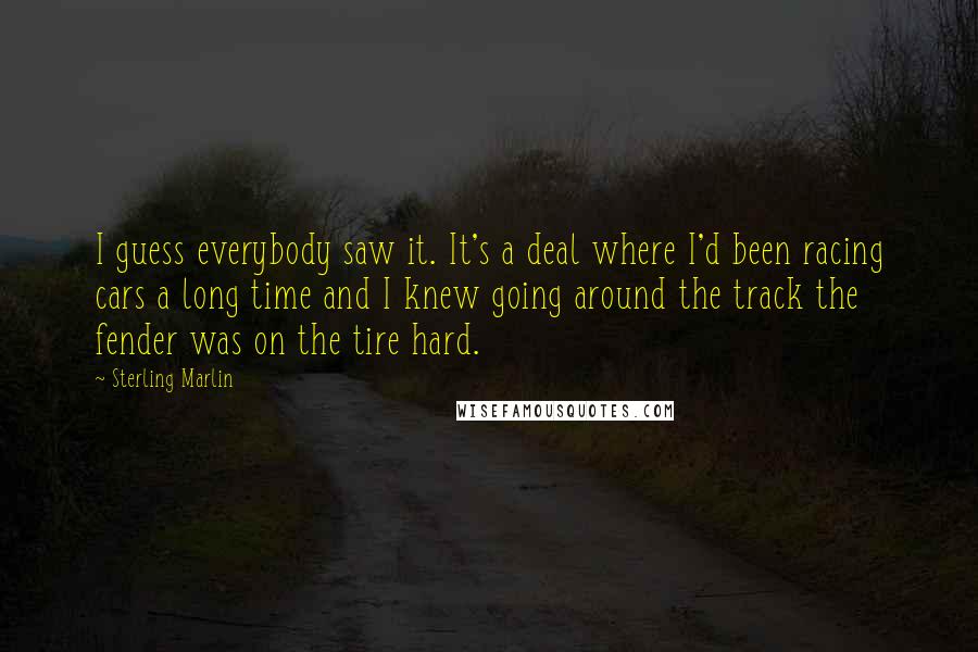 Sterling Marlin quotes: I guess everybody saw it. It's a deal where I'd been racing cars a long time and I knew going around the track the fender was on the tire hard.