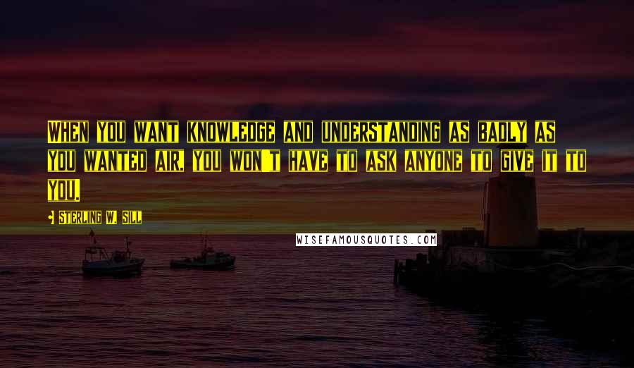 Sterling W. Sill quotes: When you want knowledge and understanding as badly as you wanted air, you won't have to ask anyone to give it to you.