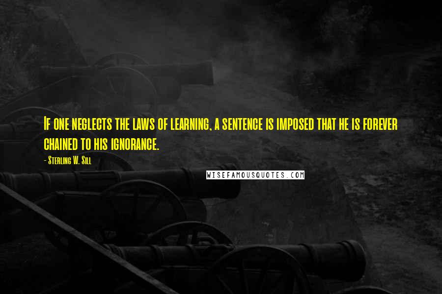 Sterling W. Sill quotes: If one neglects the laws of learning, a sentence is imposed that he is forever chained to his ignorance.