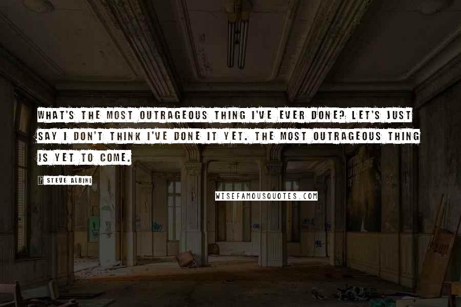 Steve Albini quotes: What's the most outrageous thing I've ever done? Let's just say I don't think I've done it yet. The most outrageous thing is yet to come.