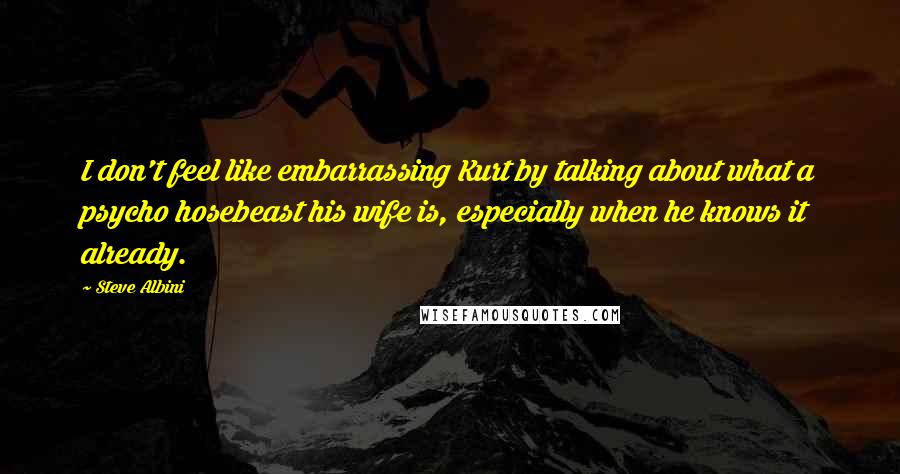 Steve Albini quotes: I don't feel like embarrassing Kurt by talking about what a psycho hosebeast his wife is, especially when he knows it already.