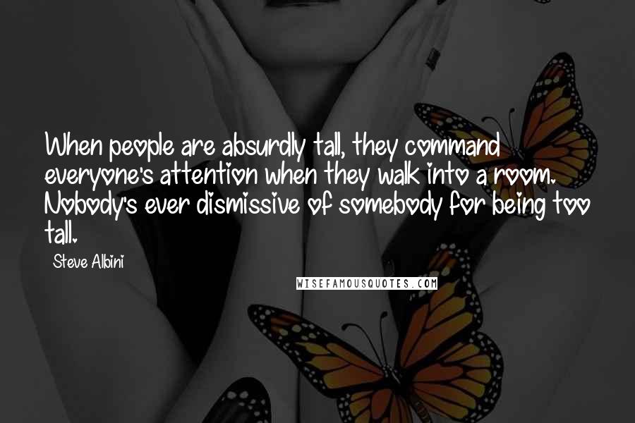 Steve Albini quotes: When people are absurdly tall, they command everyone's attention when they walk into a room. Nobody's ever dismissive of somebody for being too tall.