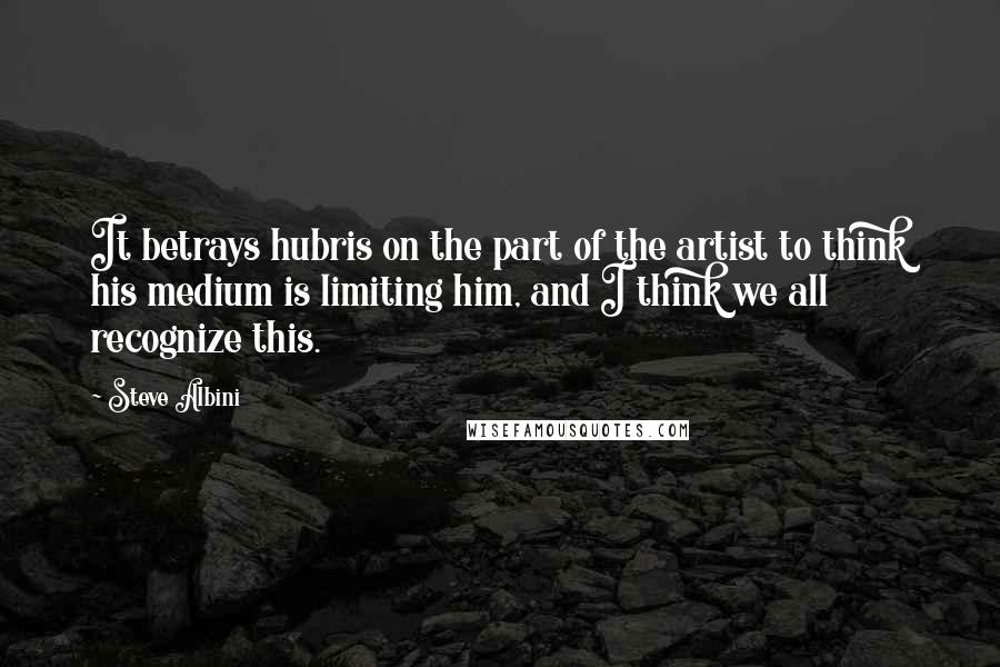 Steve Albini quotes: It betrays hubris on the part of the artist to think his medium is limiting him, and I think we all recognize this. Steve Albini quotes: It betrays hubris on the part of the artist to think his medium is limiting him, and I think we all recognize this.