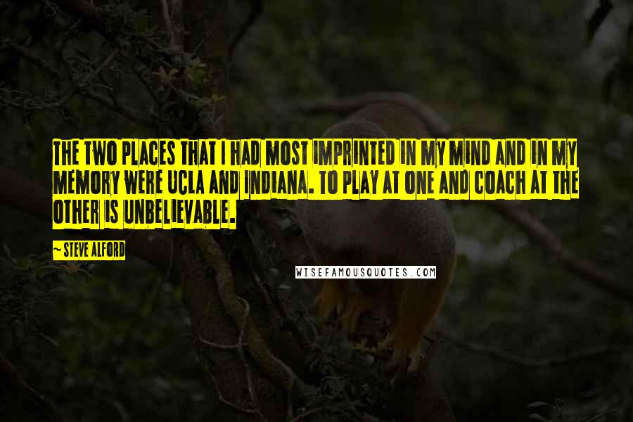 Steve Alford quotes: The two places that I had most imprinted in my mind and in my memory were UCLA and Indiana. To play at one and coach at the other is unbelievable.