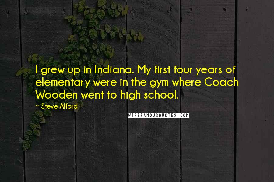 Steve Alford quotes: I grew up in Indiana. My first four years of elementary were in the gym where Coach Wooden went to high school.