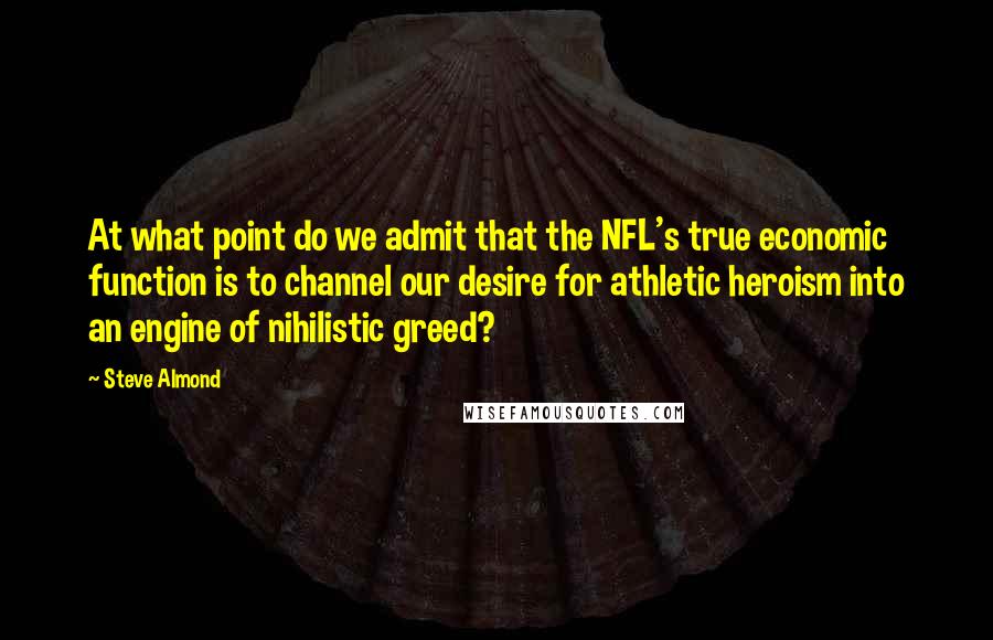 Steve Almond quotes: At what point do we admit that the NFL's true economic function is to channel our desire for athletic heroism into an engine of nihilistic greed?