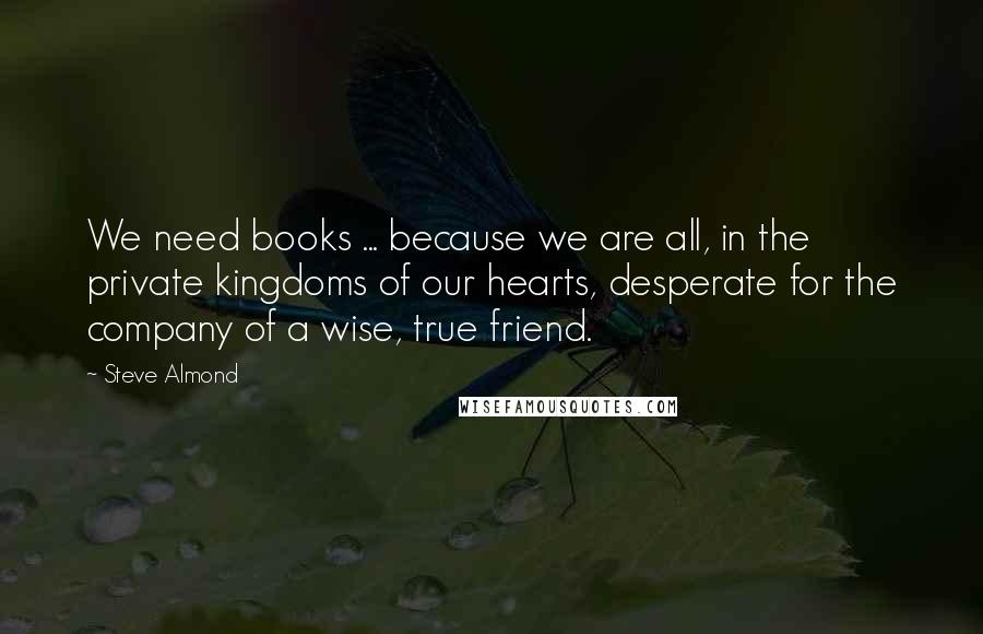 Steve Almond quotes: We need books ... because we are all, in the private kingdoms of our hearts, desperate for the company of a wise, true friend.