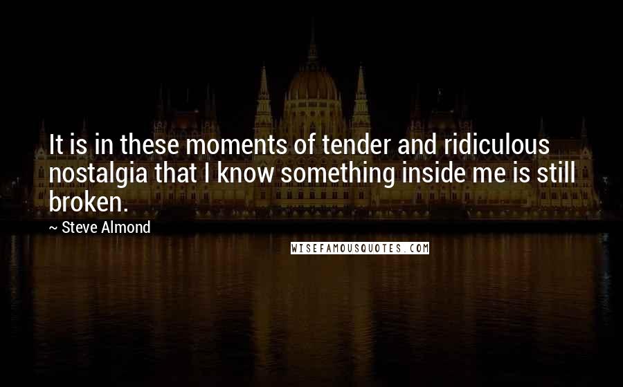 Steve Almond quotes: It is in these moments of tender and ridiculous nostalgia that I know something inside me is still broken.