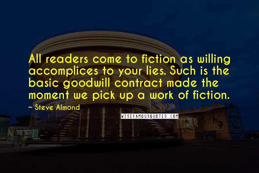 Steve Almond quotes: All readers come to fiction as willing accomplices to your lies. Such is the basic goodwill contract made the moment we pick up a work of fiction.
