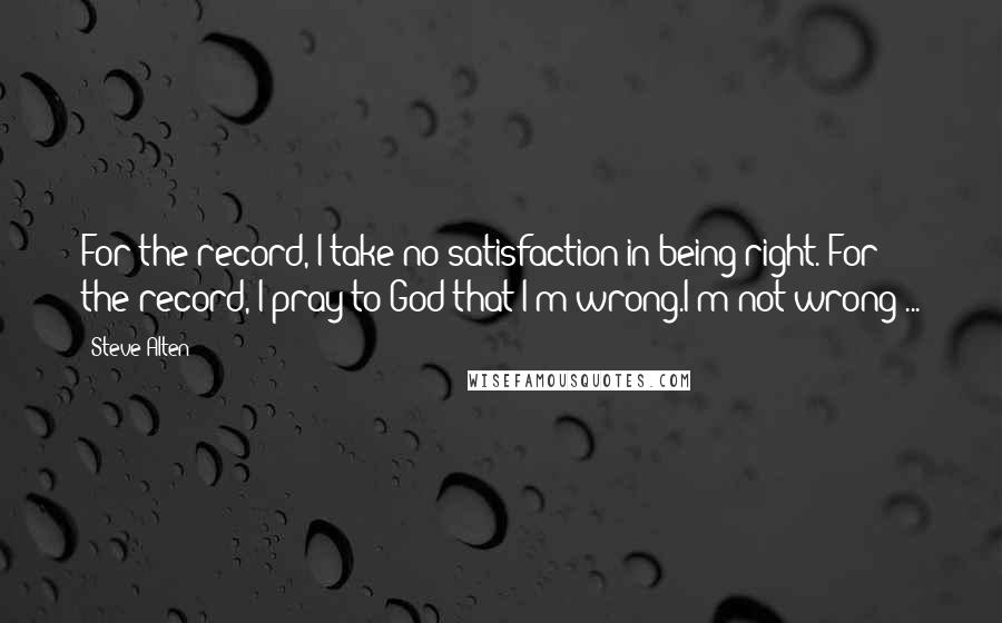 Steve Alten quotes: For the record, I take no satisfaction in being right. For the record, I pray to God that I'm wrong.I'm not wrong ... Steve Alten quotes: For the record, I take no satisfaction in being right. For the record, I pray to God that I'm wrong.I'm not wrong ...