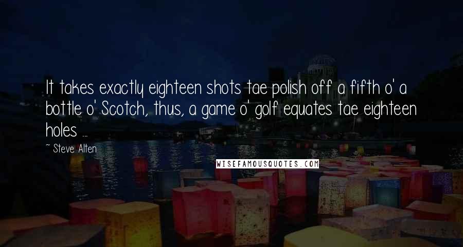 Steve Alten quotes: It takes exactly eighteen shots tae polish off a fifth o' a bottle o' Scotch, thus, a game o' golf equates tae eighteen holes ... Steve Alten quotes: It takes exactly eighteen shots tae polish off a fifth o' a bottle o' Scotch, thus, a game o' golf equates tae eighteen holes ...