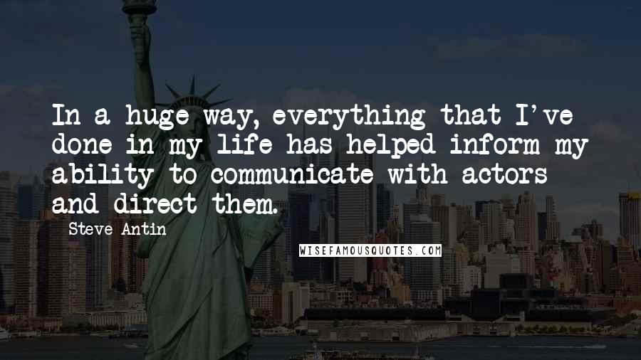 Steve Antin quotes: In a huge way, everything that I've done in my life has helped inform my ability to communicate with actors and direct them.