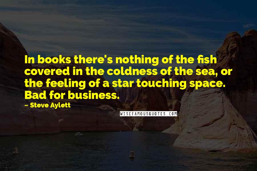 Steve Aylett quotes: In books there's nothing of the fish covered in the coldness of the sea, or the feeling of a star touching space. Bad for business.