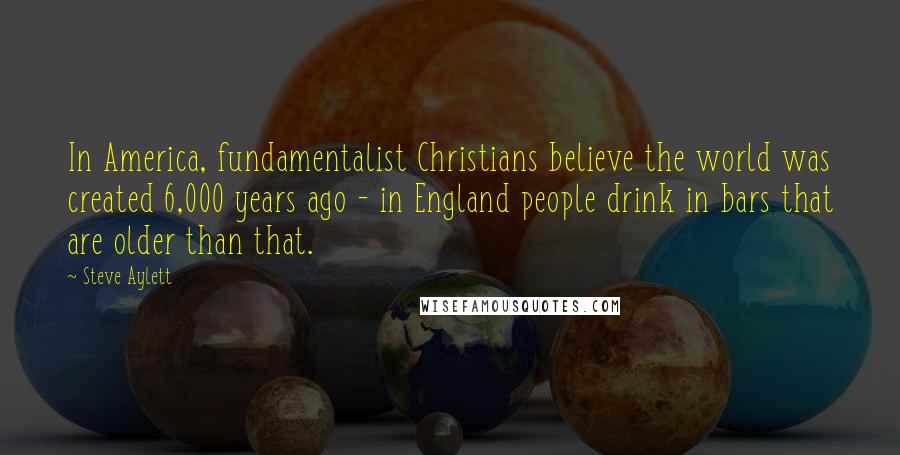 Steve Aylett quotes: In America, fundamentalist Christians believe the world was created 6,000 years ago - in England people drink in bars that are older than that.