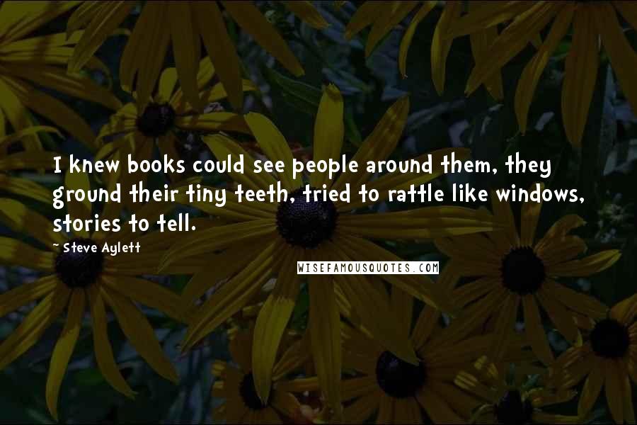 Steve Aylett quotes: I knew books could see people around them, they ground their tiny teeth, tried to rattle like windows, stories to tell.