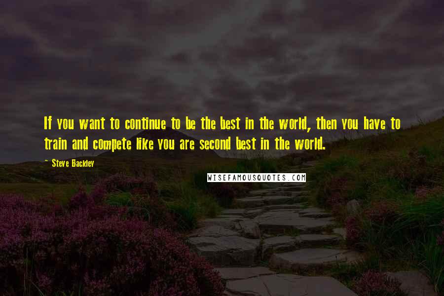 Steve Backley quotes: If you want to continue to be the best in the world, then you have to train and compete like you are second best in the world. Steve Backley quotes: If you want to continue to be the best in the world, then you have to train and compete like you are second best in the world.