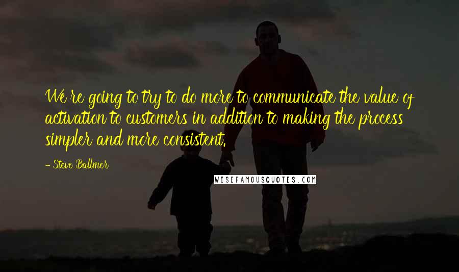 Steve Ballmer quotes: We're going to try to do more to communicate the value of activation to customers in addition to making the process simpler and more consistent. Steve Ballmer quotes: We're going to try to do more to communicate the value of activation to customers in addition to making the process simpler and more consistent.