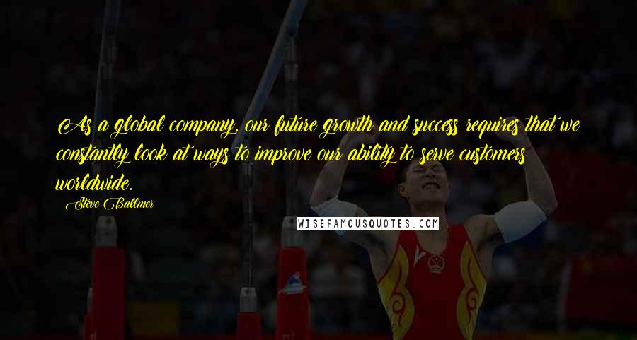 Steve Ballmer quotes: As a global company, our future growth and success requires that we constantly look at ways to improve our ability to serve customers worldwide. Steve Ballmer quotes: As a global company, our future growth and success requires that we constantly look at ways to improve our ability to serve customers worldwide.
