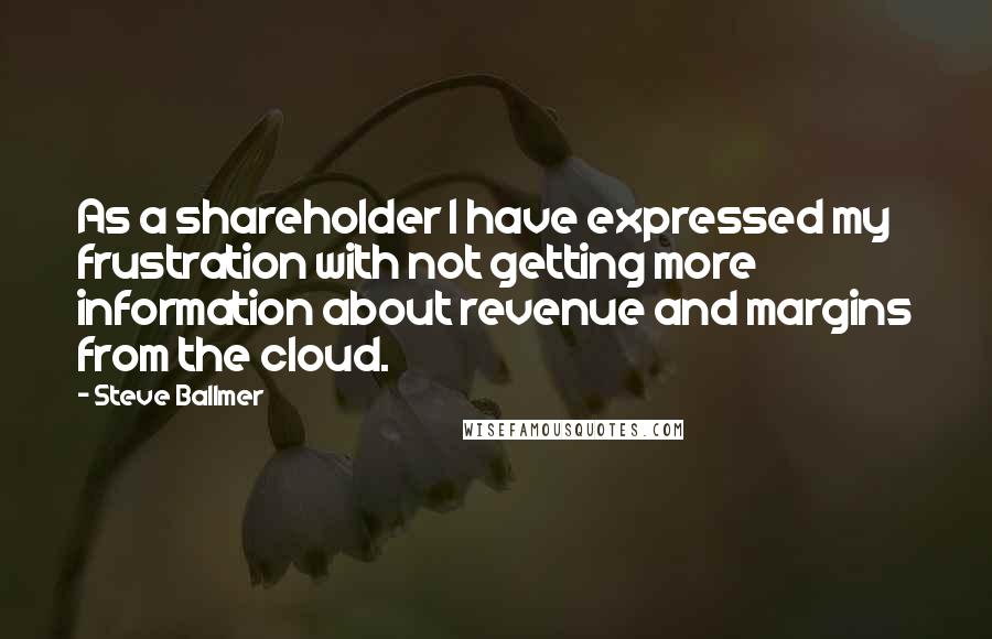Steve Ballmer quotes: As a shareholder I have expressed my frustration with not getting more information about revenue and margins from the cloud. Steve Ballmer quotes: As a shareholder I have expressed my frustration with not getting more information about revenue and margins from the cloud.