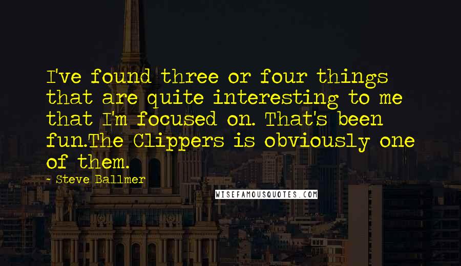 Steve Ballmer quotes: I've found three or four things that are quite interesting to me that I'm focused on. That's been fun.The Clippers is obviously one of them. Steve Ballmer quotes: I've found three or four things that are quite interesting to me that I'm focused on. That's been fun.The Clippers is obviously one of them.
