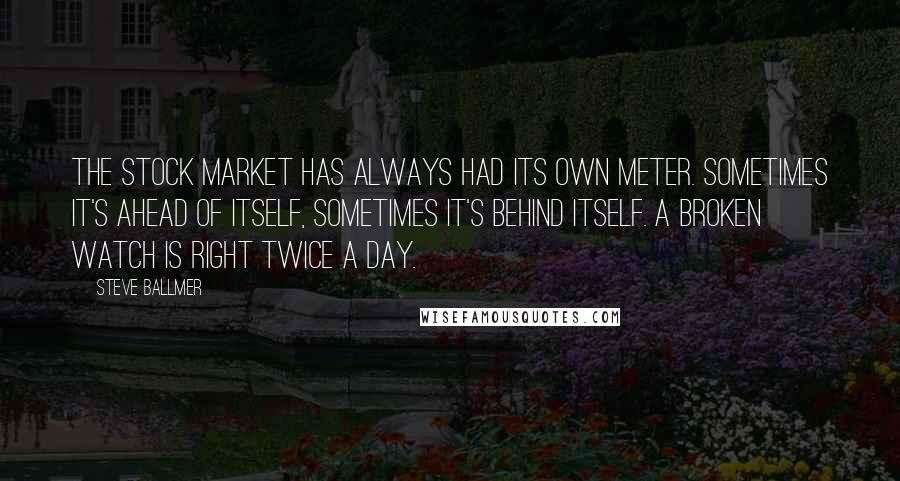Steve Ballmer quotes: The stock market has always had its own meter. Sometimes it's ahead of itself, sometimes it's behind itself. A broken watch is right twice a day. Steve Ballmer quotes: The stock market has always had its own meter. Sometimes it's ahead of itself, sometimes it's behind itself. A broken watch is right twice a day.