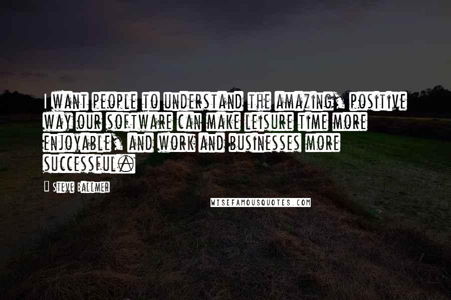 Steve Ballmer quotes: I want people to understand the amazing, positive way our software can make leisure time more enjoyable, and work and businesses more successful. Steve Ballmer quotes: I want people to understand the amazing, positive way our software can make leisure time more enjoyable, and work and businesses more successful.