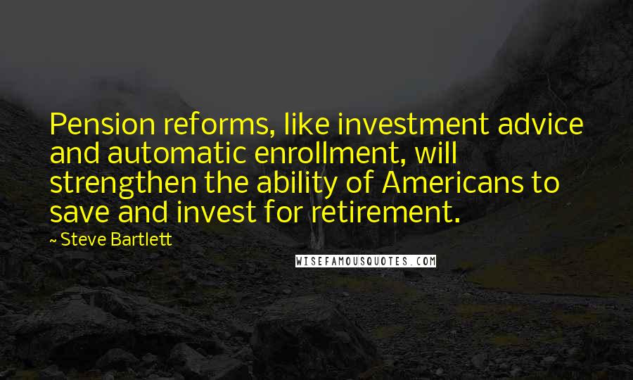 Steve Bartlett quotes: Pension reforms, like investment advice and automatic enrollment, will strengthen the ability of Americans to save and invest for retirement.