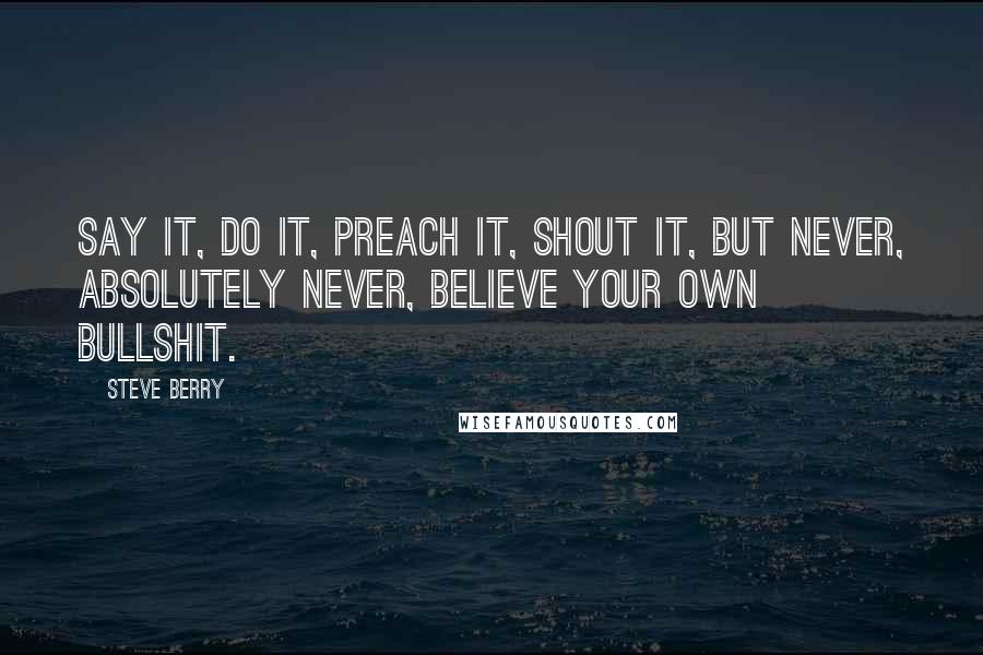 Steve Berry quotes: Say it, do it, preach it, shout it, but never, absolutely never, believe your own bullshit.