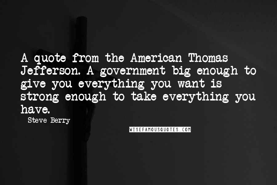 Steve Berry quotes: A quote from the American Thomas Jefferson. A government big enough to give you everything you want is strong enough to take everything you have.