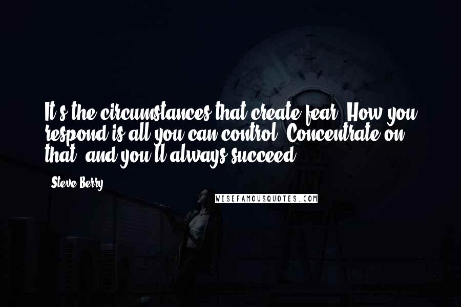 Steve Berry quotes: It's the circumstances that create fear. How you respond is all you can control. Concentrate on that, and you'll always succeed.