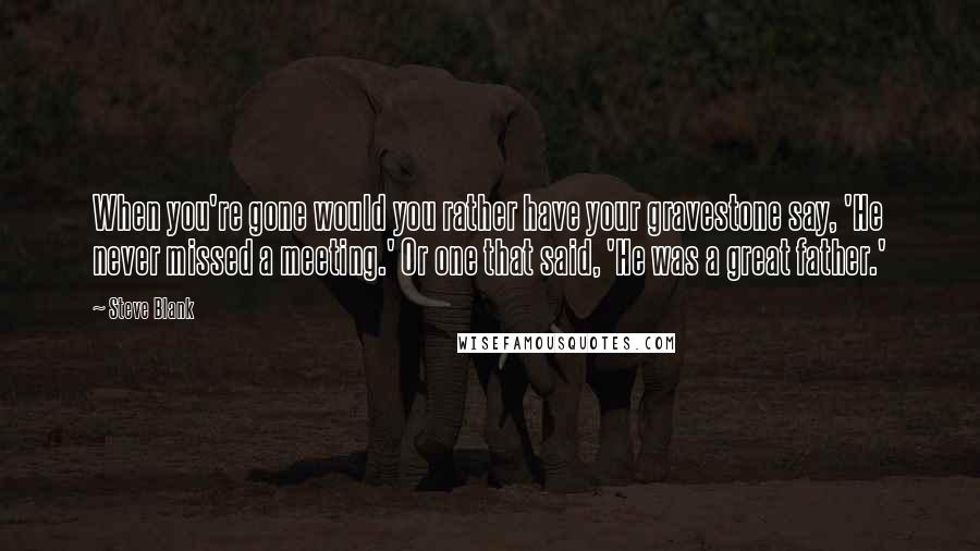 Steve Blank quotes: When you're gone would you rather have your gravestone say, 'He never missed a meeting.' Or one that said, 'He was a great father.' Steve Blank quotes: When you're gone would you rather have your gravestone say, 'He never missed a meeting.' Or one that said, 'He was a great father.'