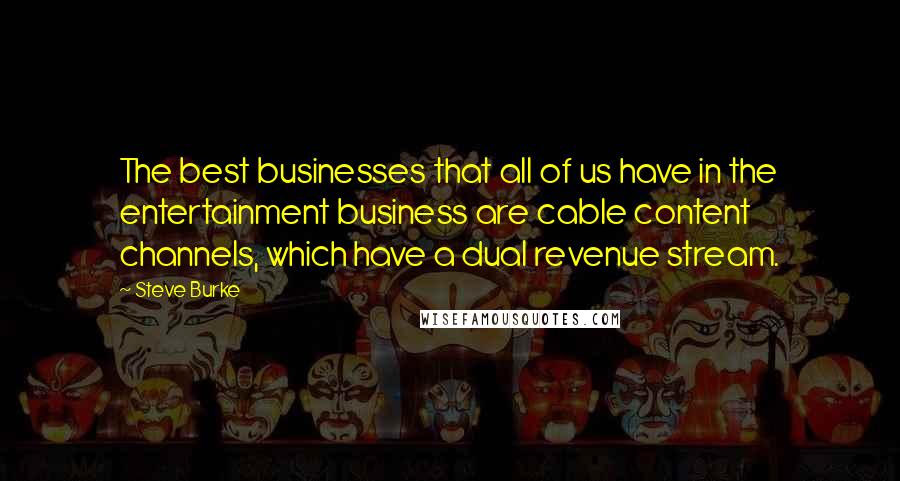 Steve Burke quotes: The best businesses that all of us have in the entertainment business are cable content channels, which have a dual revenue stream. Steve Burke quotes: The best businesses that all of us have in the entertainment business are cable content channels, which have a dual revenue stream.